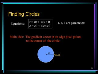 51
Finding Circles
Equations:
r = r0 + d sin 
c = c0 + d cos 
r, c, d are parameters
Main idea: The gradient vector at an edge pixel points
to the center of the circle.
*(r,c)
d
 