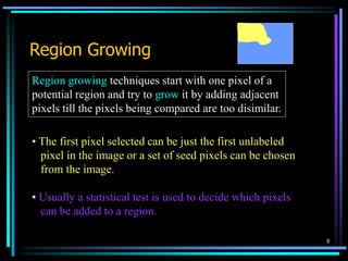 8
Region Growing
Region growing techniques start with one pixel of a
potential region and try to grow it by adding adjacent
pixels till the pixels being compared are too disimilar.
• The first pixel selected can be just the first unlabeled
pixel in the image or a set of seed pixels can be chosen
from the image.
• Usually a statistical test is used to decide which pixels
can be added to a region.
 