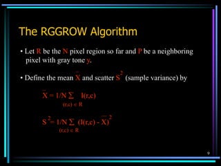 9
The RGGROW Algorithm
• Let R be the N pixel region so far and P be a neighboring
pixel with gray tone y.
• Define the mean X and scatter S (sample variance) by
X = 1/N  I(r,c)
S = 1/N  (I(r,c) - X)
2
2
(r,c)  R
(r,c)  R
2
 