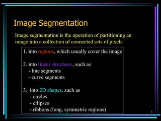 1
Image Segmentation
Image segmentation is the operation of partitioning an
image into a collection of connected sets of pixels.
1. into regions, which usually cover the image
2. into linear structures, such as
- line segments
- curve segments
3. into 2D shapes, such as
- circles
- ellipses
- ribbons (long, symmetric regions)
 