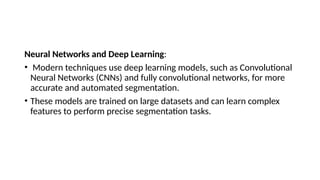 Neural Networks and Deep Learning:
• Modern techniques use deep learning models, such as Convolutional
Neural Networks (CNNs) and fully convolutional networks, for more
accurate and automated segmentation.
• These models are trained on large datasets and can learn complex
features to perform precise segmentation tasks.
 