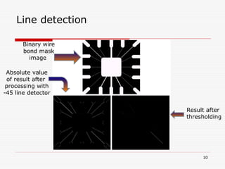 10
Binary wire
bond mask
image
Absolute value
of result after
processing with
-45 line detector
Result after
thresholding
Line detection
 