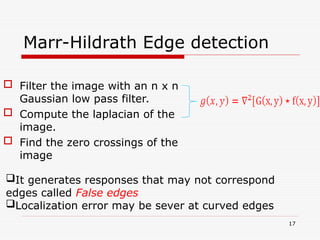 Marr-Hildrath Edge detection
 Filter the image with an n x n
Gaussian low pass filter.
 Compute the laplacian of the
image.
 Find the zero crossings of the
image
17
It generates responses that may not correspond
edges called False edges
Localization error may be sever at curved edges
 