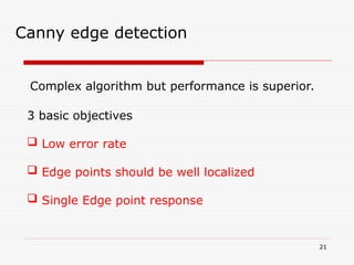 21
Canny edge detection
Complex algorithm but performance is superior.
3 basic objectives
 Low error rate
 Edge points should be well localized
 Single Edge point response
 