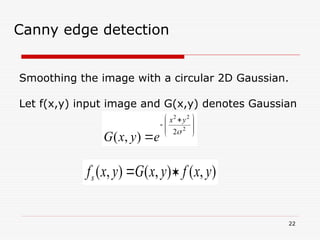 22
Canny edge detection
Smoothing the image with a circular 2D Gaussian.
Let f(x,y) input image and G(x,y) denotes Gaussian







 


2
2
2
2
)
,
(

y
x
e
y
x
G
)
,
(
)
,
(
)
,
( y
x
f
y
x
G
y
x
fs 

 