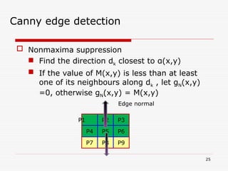  Nonmaxima suppression
 Find the direction dk closest to α(x,y)
 If the value of M(x,y) is less than at least
one of its neighbours along dk , let gN(x,y)
=0, otherwise gN(x,y) = M(x,y)
25
Canny edge detection
P2 P3
P9
P5
P8
P6
P1
P4
P7
Edge normal
 