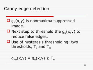  gN(x,y) is nonmaxima suppressed
image.
 Next step to threshold the gN(x,y) to
reduce false edges.
 Use of hysteresis thresholding: two
thresholds, TL and TH
gNH(x,y) = gN(x,y) ≥ TH
26
Canny edge detection
 