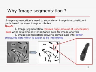 3
Why Image segmentation ?
Image segmentation is used to separate an image into constituent
parts based on some image attributes.
Benefit
1. Image segmentation reduces huge amount of unnecessary
data while retaining only importance data for image analysis
2. Image segmentation converts bitmap data into better
structured data which is easier to be interpreted
 