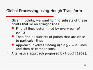  Given n points, we want to find subsets of these
points that lie on straight lines.
 Find all lines determined by every pair of
points
 Then find all subsets of points that are close
to particular lines
 Approach involves finding n(n-1)/2 = n2
lines
and then n3
comparisons.
 Alternative approach proposed by Hough[1962].
32
Global Processing using Hough Transform
 
