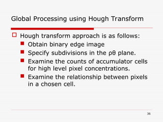  Hough transform approach is as follows:
 Obtain binary edge image
 Specify subdivisions in the ρθ plane.
 Examine the counts of accumulator cells
for high level pixel concentrations.
 Examine the relationship between pixels
in a chosen cell.
36
Global Processing using Hough Transform
 