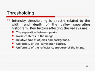  Intensity thresholding is directly related to the
width and depth of the valley separating
histogram. Key factors affecting the valleys are:
 The separation between peaks
 Noise contents in the image.
 Relative size of objects and background.
 Uniformity of the illumination source.
 Uniformity of the reflectance property of the image.
40
Thresholding
 