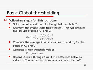 Basic Global thresholding
 Following steps for this purpose
 Select an initial estimate for the global threshold T.
 Segment the image using following eqn
. This will produce
two groups of pixels G1 and G2.
 Compute the average intensity values m1 and m2 for the
pixels in G1 and G2.
 Compute a new threshold value:
 Repeat Steps 2 through 4 until the difference between
values of T in successive iterations is smaller than ∆T
43
 