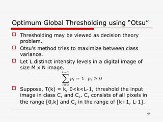 Optimum Global Thresholding using “Otsu”
 Thresholding may be viewed as decision theory
problem.
 Otsu's method tries to maximize between class
variance.
 Let L distinct intensity levels in a digital image of
size M x N image.
 Suppose, T(k) = k, 0<k<L-1, threshold the input
image in class C1 and C2. C1 consists of all pixels in
the range [0,k] and C2 in the range of [k+1, L-1].
44
 