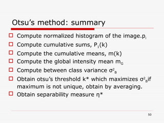 Otsu’s method: summary
 Compute normalized histogram of the image.pi
 Compute cumulative sums, P1(k)
 Compute the cumulative means, m(k)
 Compute the global intensity mean mG
 Compute between class variance σ2
B
 Obtain otsu’s threshold k* which maximizes σ2
Bif
maximum is not unique, obtain by averaging.
 Obtain separability measure η*
50
 