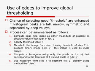 Use of edges to improve global
thresholding
 Chance of selecting good “threshold” are enhanced
if histogram peaks are tall, narrow, symmetric and
separated by deep valleys.
 Process can be summarized as follows:
1. Compute Edge map image as either magnitude of gradient or
absolute value of laplacian of f(x, y)
2. Specify threshold value T
3. Threshold the image from step 1 using threshold of step 2 to
produce binary image gT(x, y). This image is used as mask
image.
4. Compute a histogram using only the pixels in f(x, y) that
correspond to the locations of 1 valued pixels in gT(x, y).
5. Use histogram from step 4 to segment f(x, y) globally using
method like ‘otsu’.
54
 