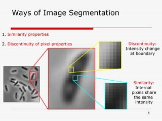 6
Ways of Image Segmentation
1. Similarity properties
2. Discontinuity of pixel properties Discontinuity:
Intensity change
at boundary
Similarity:
Internal
pixels share
the same
intensity
 