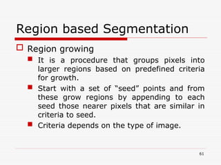 Region based Segmentation
 Region growing
 It is a procedure that groups pixels into
larger regions based on predefined criteria
for growth.
 Start with a set of “seed” points and from
these grow regions by appending to each
seed those nearer pixels that are similar in
criteria to seed.
 Criteria depends on the type of image.
61
 