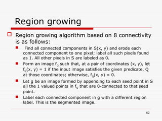 Region growing
 Region growing algorithm based on 8 connectivity
is as follows:
 Find all connected components in S(x, y) and erode each
connected component to one pixel; label all such pixels found
as 1. All other pixels in S are labeled as 0.
 Form an image fQ such that, at a pair of coordinates (x, y), let
fQ(x, y) = 1 if the input image satisfies the given predicate, Q
at those coordinates; otherwise, fQ(x, y) = 0.
 Let g be an image formed by appending to each seed point in S
all the 1 valued points in fQ that are 8-connected to that seed
point.
 Label each connected component in g with a different region
label. This is the segmented image.
62
 