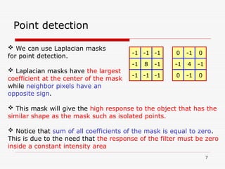 7
Point detection
 We can use Laplacian masks
for point detection.
 Laplacian masks have the largest
coefficient at the center of the mask
while neighbor pixels have an
opposite sign.
 This mask will give the high response to the object that has the
similar shape as the mask such as isolated points.
 Notice that sum of all coefficients of the mask is equal to zero.
This is due to the need that the response of the filter must be zero
inside a constant intensity area
-1 -1
-1
8
-1
-1
-1
-1
-1
-1 0
0
4
-1
-1
0
-1
0
 