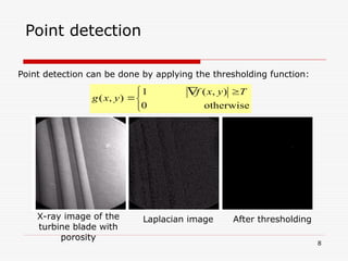 8
Point detection
Point detection can be done by applying the thresholding function:


 


otherwise
0
)
,
(
1
)
,
(
T
y
x
f
y
x
g
Laplacian image After thresholding
X-ray image of the
turbine blade with
porosity
 