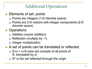 Additional Operations
   Elements of set: points
       Points are integers (1-D discrete space)
       Points are 2-D vectors with integer components (2-D
        discrete space)
   Operations
       Addition (vector addition)
       Reflection (multiply by -1)
       Integer multiplication
   A set of points can be translated or reflected
       S+x = x+S (new set consists of all points of
        S, translated by x)
       S^ is the set reflected through the origin

                                                              10
 