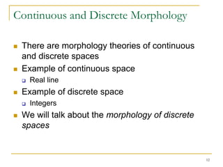 Continuous and Discrete Morphology

   There are morphology theories of continuous
    and discrete spaces
   Example of continuous space
       Real line
   Example of discrete space
       Integers
   We will talk about the morphology of discrete
    spaces


                                                    12
 