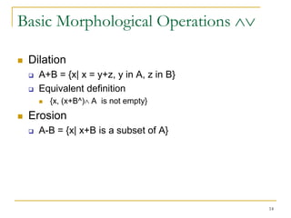 Basic Morphological Operations

   Dilation
       A+B = {x| x = y+z, y in A, z in B}
       Equivalent definition
           {x, (x+B^) A is not empty}
   Erosion
       A-B = {x| x+B is a subset of A}




                                             14
 