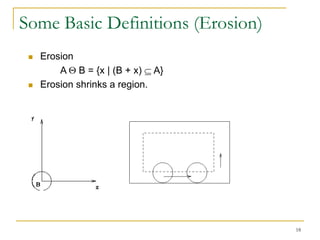 Some Basic Definitions (Erosion)
    Erosion
         A B = {x | (B + x) A}
    Erosion shrinks a region.




                                   18
 