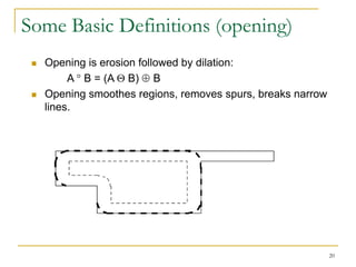 Some Basic Definitions (opening)
    Opening is erosion followed by dilation:
          A B = (A B) B
    Opening smoothes regions, removes spurs, breaks narrow
     lines.




                                                              20
 