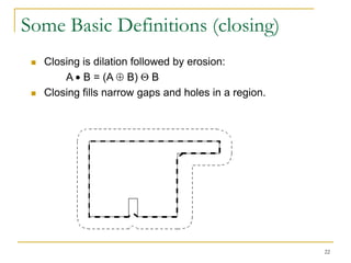Some Basic Definitions (closing)
    Closing is dilation followed by erosion:
         A B = (A B) B
    Closing fills narrow gaps and holes in a region.




                                                        22
 
