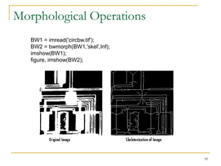 Morphological Operations
   BW1 = imread('circbw.tif');
   BW2 = bwmorph(BW1,'skel',Inf);
   imshow(BW1);
   figure, imshow(BW2);




                                    39
 
