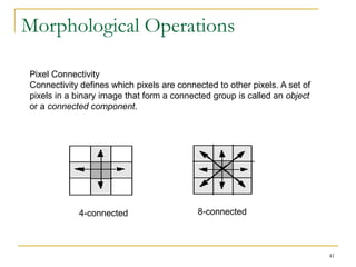 Morphological Operations

Pixel Connectivity
Connectivity defines which pixels are connected to other pixels. A set of
pixels in a binary image that form a connected group is called an object
or a connected component.




            4-connected                    8-connected



                                                                            41
 