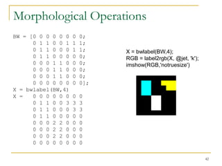 Morphological Operations
BW = [0 0 0 0 0 0   0   0;
      0 1 1 0 0 1   1   1;
      0 1 1 0 0 0   1   1;    X = bwlabel(BW,4);
      0 1 1 0 0 0   0   0;    RGB = label2rgb(X, @jet, 'k');
      0 0 0 1 1 0   0   0;    imshow(RGB,'notruesize')
      0 0 0 1 1 0   0   0;
      0 0 0 1 1 0   0   0;
      0 0 0 0 0 0   0   0];
X = bwlabel(BW,4)
X =   0 0 0 0 0 0   0   0
      0 1 1 0 0 3   3   3
      0 1 1 0 0 0   3   3
      0 1 1 0 0 0   0   0
      0 0 0 2 2 0   0   0
      0 0 0 2 2 0   0   0
      0 0 0 2 2 0   0   0
      0 0 0 0 0 0   0   0

                                                               42
 