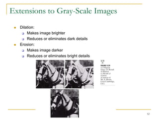 Extensions to Gray-Scale Images
    Dilation:
       Makes image brighter

       Reduces or eliminates dark details

    Erosion:
       Makes image darker

       Reduces or eliminates bright details




                                               52
 