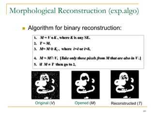 Morphological Reconstruction (exp.algo)

      Algorithm for binary reconstruction:
         1. M = V o K , where K is any SE.
         2. T = M,
         3. M= M      Ki , where i=4 or i=8,

         4. M = M∩ V, [Take only those pixels from M that are also in V .]
         5. if M     T then go to 2,

         6. else stop;




         Original (V)              Opened (M)          Reconstructed (T)
                                                                             60
 