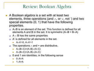 Review: Boolean Algebra
   A Boolean algebra is a set with at least two
    elements, three operations (and , or , not ‘) and two
    special elements (0, 1) that have the following
    properties.
       A B is an element of the set. This function is defined for all
        elements A and B in the set. It is symmetric (A B = B A)
       A B has the same properties
       A’ is defined for all elements in the set.
           A A’=0, A A’=1
       The operations    and + are distributive.
           A (B C)=(A B) (A C)
           A (B C)=(A B) (A C)
       0 and 1 are identities, in the following sense
           0 A=A
           1 A=A

                                                                         7
 