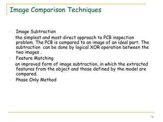 Image Comparison Techniques


•   Image Subtraction
    the simplest and most direct approach to PCB inspection
    problem. The PCB is compared to an image of an ideal part. The
    subtraction can be done by logical XOR operation between the
    two images .
•   Feature Matching
    an improved form of image subtraction, in which the extracted
    features from the object and those defined by the model are
    compared.
•   Phase Only Method




                                                                     74
 