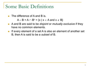 Some Basic Definitions
    The difference of A and B is.
          A – B = A Bc = {x | x A and x B}
    A and B are said to be disjoint or mutually exclusive if they
     have no common elements.
    If every element of a set A is also an element of another set
     B, then A is said to be a subset of B.




                                                                     9
 