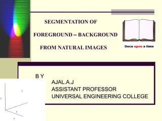 SEGMENTATION OF
FOREGROUND – BACKGROUND
FROM NATURAL IMAGES
B Y
AJAL.A.J
ASSISTANT PROFESSOR
UNIVERSAL ENGINEERING COLLEGE
 