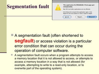 Segmentation fault
 A segmentation fault (often shortened to
segfault) or access violation is a particular
error condition that can occur during the
operation of computer software.
 A segmentation fault occurs when a program attempts to access
a memory location that it is not allowed to access, or attempts to
access a memory location in a way that is not allowed (for
example, attempting to write to a read-only location, or to
overwrite part of the operating system).
 