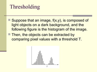 Thresholding
 Suppose that an image, f(x,y), is composed of
light objects on a dark background, and the
following figure is the histogram of the image.
 Then, the objects can be extracted by
comparing pixel values with a threshold T.
25
 