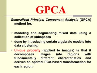 GPCA
Generalized Principal Component Analysis (GPCA)
method for.
 modeling and segmenting mixed data using a
collection of subspaces
 done by introducing certain algebraic models into
data clustering.
 Unique property (applied to images) is that it
decomposes images into regions with
fundamentally different characteristics and
derives an optimal PCA-based transformation for
each region.
 