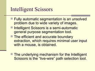 Intelligent Scissors
 Fully automatic segmentation is an unsolved
problem due to wide variety of images.
 Intelligent Scissors is a semi-automatic
general purpose segmentation tool.
 The efficient and accurate boundary
extraction, which requires minimal user input
with a mouse, is obtained.
 The underlying mechanism for the Intelligent
Scissors is the “live-wire” path selection tool.
 
