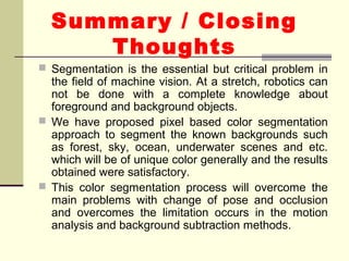 Summary / Closing
Thoughts
 Segmentation is the essential but critical problem in
the field of machine vision. At a stretch, robotics can
not be done with a complete knowledge about
foreground and background objects.
 We have proposed pixel based color segmentation
approach to segment the known backgrounds such
as forest, sky, ocean, underwater scenes and etc.
which will be of unique color generally and the results
obtained were satisfactory.
 This color segmentation process will overcome the
main problems with change of pose and occlusion
and overcomes the limitation occurs in the motion
analysis and background subtraction methods.
 