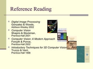 Reference Reading
 Digital Image Processing
Gonzalez & Woods,
Addison-Wesley 2002
 Computer Vision
Shapiro & Stockman,
Prentice-Hall 2001
 Computer Vision: A Modern Approach
Forsyth & Ponce,
Prentice-Hall 2002
 Introductory Techniques for 3D Computer Vision
Trucco & Verri,
Prentice-Hall 1998
 