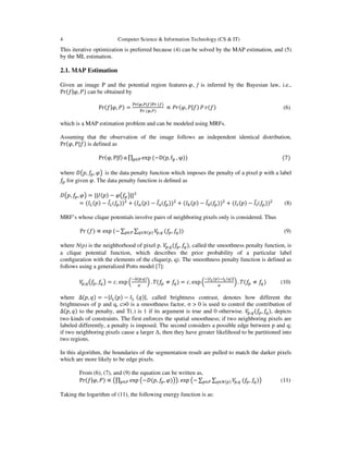4 Computer Science & Information Technology (CS & IT)
This iterative optimization is preferred because (4) can be solved by the MAP estimation, and (5)
by the ML estimation.
2.1. MAP Estimation
Given an image P and the potential region features ߮, f is inferred by the Bayesian law, i.e.,
Pr(݂|߮, ܲ) can be obtained by
Pr(݂|߮, ܲ) =
୔୰(ఝ,௉|௙)୔୰ (௙)
୔୰ (ఝ,௉)
∝ ܲ‫,߮(ݎ‬ ܲ|݂) ܲ ‫)݂(ݎ‬ (6)
which is a MAP estimation problem and can be modeled using MRFs.
Assuming that the observation of the image follows an independent identical distribution,
Pr(߮, ܲ|݂) is defined as
Pr(φ, P|f) α ∏ exp (−D(p, f୮୮∈୔ , φ)) (7)
where ‫ܦ‬൫‫,݌‬ ݂௣, ߮൯ is the data penalty function which imposes the penalty of a pixel p with a label
݂௣ for given ߮. The data penalty function is deﬁned as
‫ܦ‬൫‫,݌‬ ݂௣, ߮൯ = ||‫)݌(ܫ‬ − ߮൫݂௣൯||ଶ
= (‫ܫ‬௅(‫)݌‬ − ‫ܫ‬̅௅(݂௣))ଶ
+ (‫ܫ‬௔(‫)݌‬ − ‫ܫ‬̅௔(݂௣))ଶ
+ (‫ܫ‬௕(‫)݌‬ − ‫ܫ‬̅௕(݂௣))ଶ
+ (‫ܫ‬௧(‫)݌‬ − ‫ܫ‬̅௧(݂௣))ଶ
(8)
MRF’s whose clique potentials involve pairs of neighboring pixels only is considered. Thus
Pr (݂) ∝ exp (− ∑ ∑ ܸ௣,௤௤∈ே(௣)௣∈௉ (݂௣, ݂௤)) (9)
where N(p) is the neighborhood of pixel p. ܸ௣,௤(݂௣, ݂௤), called the smoothness penalty function, is
a clique potential function, which describes the prior probability of a particular label
conﬁguration with the elements of the clique(p, q). The smoothness penalty function is defined as
follows using a generalized Potts model [7]:
ܸ௣,௤൫݂௣, ݂௤൯ = ܿ. exp ቀ
ି∆(௣,௤)
ఙ
ቁ . ܶ(݂௣ ≠ ݂௤) = ܿ. exp ቀ
ି|ூಽ(௣)ିூಽ(௤)|
ఙ
ቁ. ܶ(݂௣ ≠ ݂௤) (10)
where ∆(‫,݌‬ ‫)ݍ‬ = −|‫ܫ‬௅(‫)݌‬ − ‫ܫ‬௅ (‫,|)ݍ‬ called brightness contrast, denotes how different the
brightnesses of p and q, c>0 is a smoothness factor, σ > 0 is used to control the contribution of
∆(‫,݌‬ ‫)ݍ‬ to the penalty, and T(.) is 1 if its argument is true and 0 otherwise. ܸ௣,௤(݂௣, ݂௤), depicts
two kinds of constraints. The first enforces the spatial smoothness; if two neighboring pixels are
labeled differently, a penalty is imposed. The second considers a possible edge between p and q;
if two neighboring pixels cause a larger ∆, then they have greater likelihood to be partitioned into
two regions.
In this algorithm, the boundaries of the segmentation result are pulled to match the darker pixels
which are more likely to be edge pixels.
From (6), (7), and (9) the equation can be written as,
Pr(݂|߮, ܲ) ∝ ൫∏ exp ൫−‫,݌(ܦ‬ ݂௣, ߮)൯௣∈௉ ൯. exp ൫− ∑ ∑ ܸ௣,௤௤∈ே(௣)௣∈௉ (݂௣, ݂௤)൯ (11)
Taking the logarithm of (11), the following energy function is as:
 