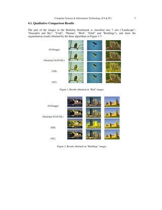 Computer Science & Information Technology (CS & IT) 7
4.1. Qualitative Comparison Results
The part of the images in the Berkeley benchmark is classified into 7 sets ("Landscape",
"Grassplot and Sky", "Craft", "Human", "Bird", "Felid" and "Buildings"), and show the
segmentation results obtained by the three algorithms in Figure 1-7.
Figure 1. Results obtained on "Bird" images
Figure 2. Results obtained on "Buildings" images
 