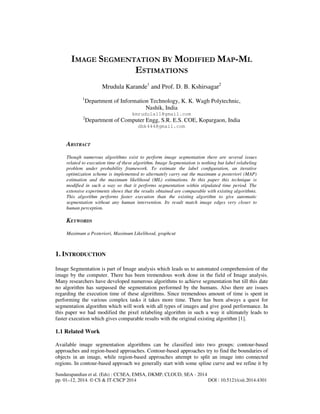 Sundarapandian et al. (Eds) : CCSEA, EMSA, DKMP, CLOUD, SEA - 2014
pp. 01–12, 2014. © CS & IT-CSCP 2014 DOI : 10.5121/csit.2014.4301
IMAGE SEGMENTATION BY MODIFIED MAP-ML
ESTIMATIONS
Mrudula Karande1
and Prof. D. B. Kshirsagar2
1
Department of Information Technology, K. K. Wagh Polytechnic,
Nashik, India
kmrudula11@gmail.com
2
Department of Computer Engg, S.R. E.S. COE, Kopargaon, India
dbk444@gmail.com
ABSTRACT
Though numerous algorithms exist to perform image segmentation there are several issues
related to execution time of these algorithm. Image Segmentation is nothing but label relabeling
problem under probability framework. To estimate the label conﬁguration, an iterative
optimization scheme is implemented to alternately carry out the maximum a posteriori (MAP)
estimation and the maximum likelihood (ML) estimations. In this paper this technique is
modified in such a way so that it performs segmentation within stipulated time period. The
extensive experiments shows that the results obtained are comparable with existing algorithms.
This algorithm performs faster execution than the existing algorithm to give automatic
segmentation without any human intervention. Its result match image edges very closer to
human perception.
KEYWORDS
Maximum a Posteriori, Maximum Likelihood, graphcut
1. INTRODUCTION
Image Segmentation is part of Image analysis which leads us to automated comprehension of the
image by the computer. There has been tremendous work done in the field of Image analysis.
Many researchers have developed numerous algorithms to achieve segmentation but till this date
no algorithm has surpassed the segmentation performed by the humans. Also there are issues
regarding the execution time of these algorithms. Since tremendous amount of time is spent in
performing the various complex tasks it takes more time. There has been always a quest for
segmentation algorithm which will work with all types of images and give good performance. In
this paper we had modified the pixel relabeling algorithm in such a way it ultimately leads to
faster execution which gives comparable results with the original existing algorithm [1].
1.1 Related Work
Available image segmentation algorithms can be classified into two groups: contour-based
approaches and region-based approaches. Contour-based approaches try to find the boundaries of
objects in an image, while region-based approaches attempt to split an image into connected
regions. In contour-based approach we generally start with some spline curve and we refine it by
 