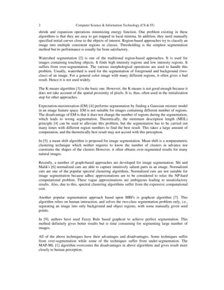 2 Computer Science & Information Technology (CS & IT)
shrink and expansion operations minimizing energy function. One problem existing in these
algorithms is that they are easy to get trapped in local minima. In addition, they need manually
specified initial curves close to the objects of interest. Region-based approaches try to classify an
image into multiple consistent regions or classes. Thresholding is the simplest segmentation
method but its performance is usually far from satisfactory.
Watershed segmentation [2] is one of the traditional region-based approaches. It is used for
images containing touching objects. It finds high intensity regions and low intensity regions. It
suffers from over-segmentation. The various morphological operations are used to handle this
problem. Usually, watershed is used for the segmentation of foreground and background (two-
class) of an image. For a general color image with many different regions, it often gives a bad
result. Hence it is not used widely.
The K-means algorithm [3] is the basic one. However, the K-means is not good enough because it
does not take account of the spatial proximity of pixels. It is, thus, often used in the initialization
step for other approaches.
Expectation-maximization (EM) [4] performs segmentation by finding a Gaussian mixture model
in an image feature space. EM is not suitable for images containing different number of regions.
The disadvantage of EM is that it does not change the number of regions during the segmentation,
which leads to wrong segmentation. Theoretically, the minimum description length (MDL)
principle [4] can be used to alleviate this problem, but the segmentation has to be carried out
many times with different region numbers to find the best result. This takes a large amount of
computation, and the theoretically best result may not accord with this perception.
In [5], a mean shift algorithm is proposed for image segmentation. Mean shift is a nonparametric
clustering technique which neither requires to know the number of clusters in advance nor
constrains the shapes of the clusters However, it often obtains over-segmented results for many
natural images.
Recently, a number of graph-based approaches are developed for image segmentation. Shi and
Malik's [6] normalized cuts are able to capture intuitively salient parts in an image. Normalized
cuts are one of the popular spectral clustering algorithms. Normalized cuts are not suitable for
image segmentation because adhoc approximations are to be considered to relax the NP-hard
computational problem. These vague approximations are ambiguous leading to unsatisfactory
results. Also, due to this, spectral clustering algorithms suffer from the expensive computational
cost.
Another popular segmentation approach based upon MRFs is graphcut algorithm [7]. This
algorithm relies on human interaction, and solves the two-class segmentation problem only, i.e.,
separating an image into only background and object regions, with some manually given seed
points.
In [9], authors have used Fuzzy Rule based graphcut to achieve perfect segmentation. This
method definitely gives better results but is time consuming for segmenting large number of
images.
All of the above techniques have their advantages and disadvantages. Some techniques suffer
from over-segmentation while some of the techniques suffer from under-segmentation. The
MAP-ML [1] algorithm overcomes the disadvantages in above algorithms and gives result more
closely to human perception.
 