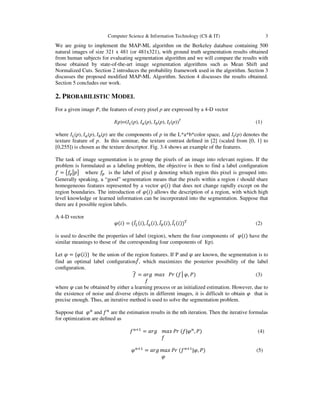 Computer Science & Information Technology (CS & IT) 3
We are going to implement the MAP-ML algorithm on the Berkeley database containing 500
natural images of size 321 x 481 (or 481x321), with ground truth segmentation results obtained
from human subjects for evaluating segmentation algorithm and we will compare the results with
those obtained by state-of-the-art image segmentation algorithms such as Mean Shift and
Normalized Cuts. Section 2 introduces the probability framework used in the algorithm. Section 3
discusses the proposed modified MAP-ML Algorithm. Section 4 discusses the results obtained.
Section 5 concludes our work.
2. PROBABILISTIC MODEL
For a given image P, the features of every pixel p are expressed by a 4-D vector
I(p)=(‫ܫ‬௅(p), ‫ܫ‬௔(p), ‫ܫ‬௕(p), ‫ܫ‬௧(p))T
(1)
where ‫ܫ‬௅(p), ‫ܫ‬௔(p), ‫ܫ‬௕(p) are the components of p in the L*a*b*color space, and ‫ܫ‬௧(p) denotes the
texture feature of p. In this seminar, the texture contrast deﬁned in [2] (scaled from [0, 1] to
[0,255]) is chosen as the texture descriptor. Fig. 3.4 shows an example of the features.
The task of image segmentation is to group the pixels of an image into relevant regions. If the
problem is formulated as a labeling problem, the objective is then to find a label conﬁguration
݂ = ൛݂௣ห‫݌‬ൟ where ݂௣ is the label of pixel p denoting which region this pixel is grouped into.
Generally speaking, a “good” segmentation means that the pixels within a region i should share
homogeneous features represented by a vector ߮(݅) that does not change rapidly except on the
region boundaries. The introduction of ߮(݅) allows the description of a region, with which high
level knowledge or learned information can be incorporated into the segmentation. Suppose that
there are k possible region labels.
A 4-D vector
߮(݅) = (‫ܫ‬̅௅(݅), ‫ܫ‬̅௔(݅), ‫ܫ‬̅௕(݅), ‫ܫ‬̅௧(݅))்
(2)
is used to describe the properties of label (region), where the four components of ߮(݅) have the
similar meanings to those of the corresponding four components of I(p).
Let ߮ = {߮(݅)} be the union of the region features. If P and ߮ are known, the segmentation is to
find an optimal label conﬁguration݂መ, which maximizes the posterior possibility of the label
conﬁguration.
݂෡ = ܽ‫݃ݎ‬ ݉ܽ‫ݔ‬ ܲ‫ݎ‬ (݂│߮, ܲ) (3)
݂
where ߮ can be obtained by either a learning process or an initialized estimation. However, due to
the existence of noise and diverse objects in different images, it is difficult to obtain ߮ that is
precise enough. Thus, an iterative method is used to solve the segmentation problem.
Suppose that ߮௡
and ݂௡
are the estimation results in the nth iteration. Then the iterative formulas
for optimization are deﬁned as
݂௡ାଵ
= ܽ‫݃ݎ‬ ݉ܽ‫ݔ‬ ܲ‫ݎ‬ (݂|߮௡
, ܲ) (4)
݂
߮௡ାଵ
= ܽ‫݃ݎ‬ ݉ܽ‫ݔ‬ ܲ‫ݎ‬ (݂௡ାଵ
|߮, ܲ) (5)
߮
 